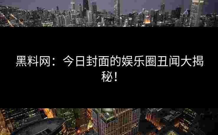 黑料网：今日封面的娱乐圈丑闻大揭秘！