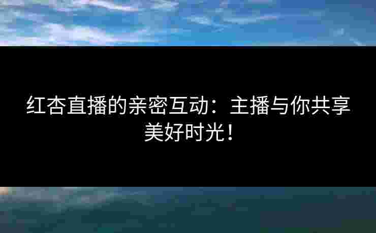 红杏直播的亲密互动：主播与你共享美好时光！