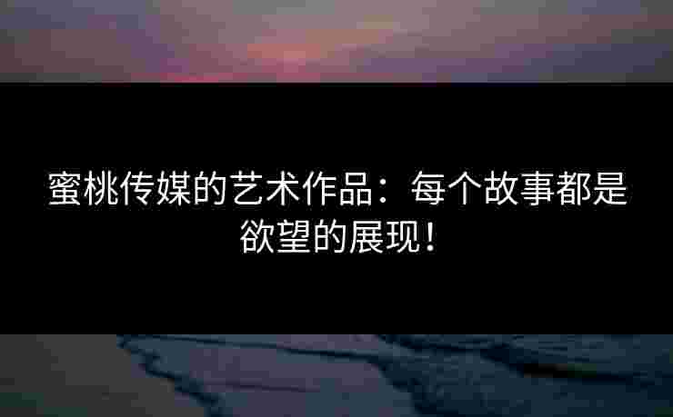 蜜桃传媒的艺术作品：每个故事都是欲望的展现！