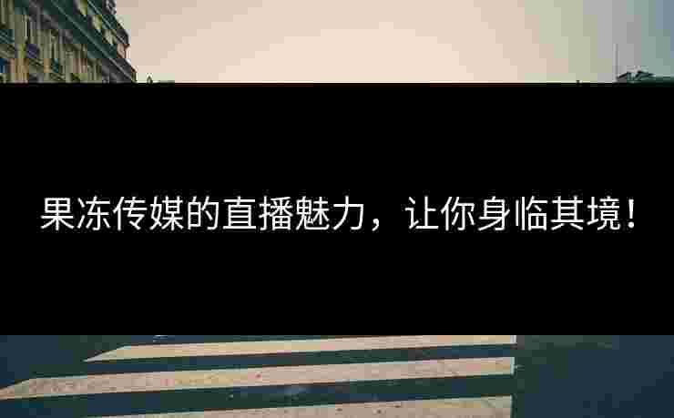 果冻传媒的直播魅力，让你身临其境！