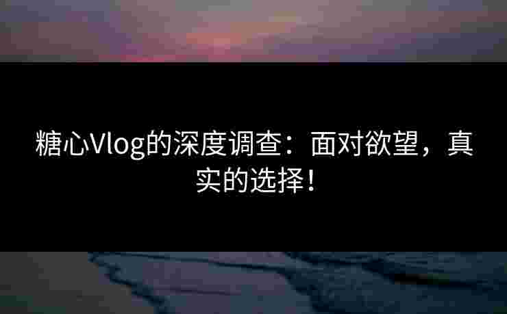 糖心Vlog的深度调查：面对欲望，真实的选择！