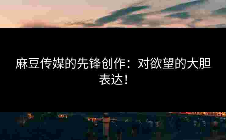 麻豆传媒的先锋创作：对欲望的大胆表达！