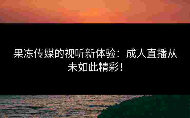 果冻传媒的视听新体验：成人直播从未如此精彩！