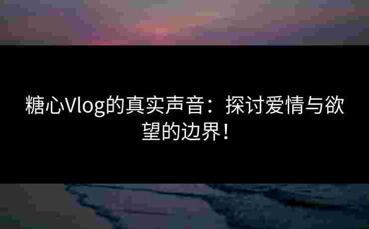 糖心Vlog的真实声音：探讨爱情与欲望的边界！