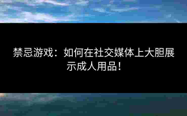 禁忌游戏：如何在社交媒体上大胆展示成人用品！