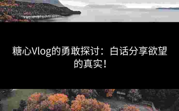 糖心Vlog的勇敢探讨：白话分享欲望的真实！