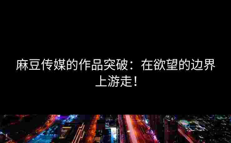麻豆传媒的作品突破：在欲望的边界上游走！