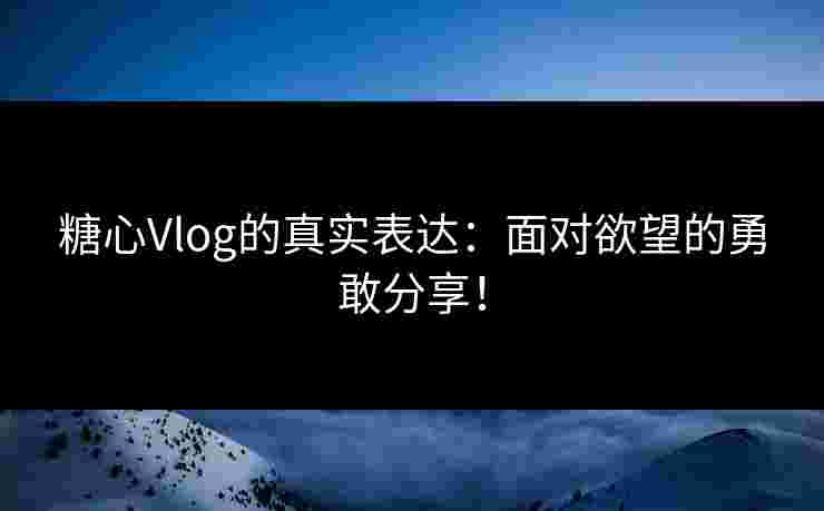 糖心Vlog的真实表达：面对欲望的勇敢分享！