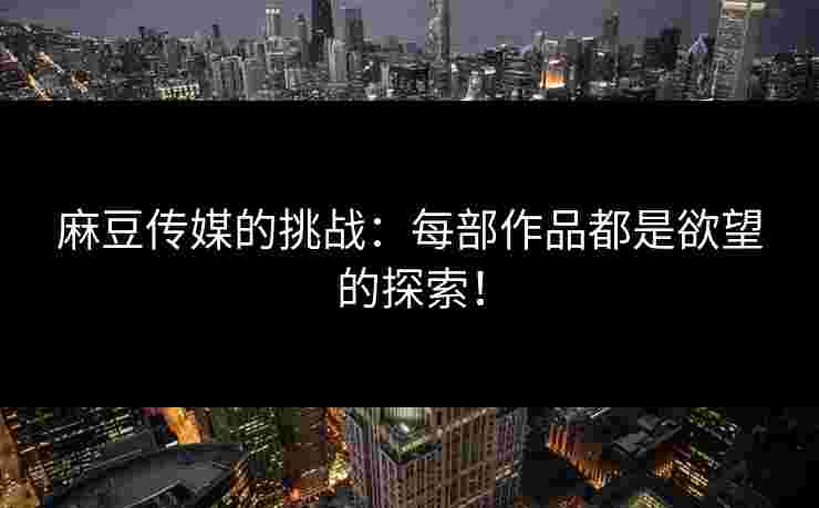 麻豆传媒的挑战：每部作品都是欲望的探索！