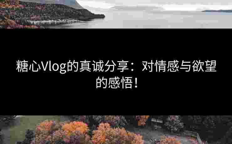 糖心Vlog的真诚分享：对情感与欲望的感悟！