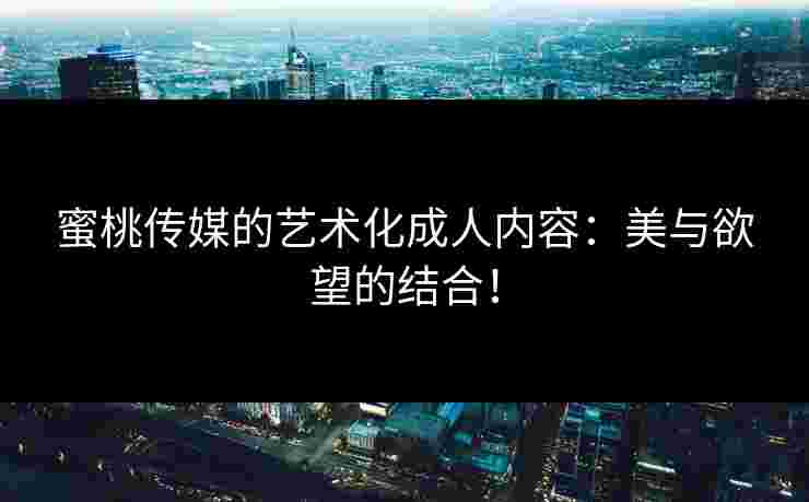 蜜桃传媒的艺术化成人内容：美与欲望的结合！