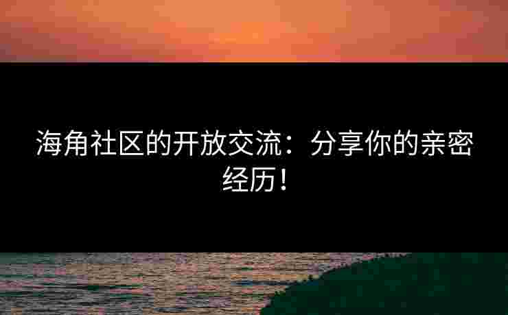 海角社区的开放交流：分享你的亲密经历！