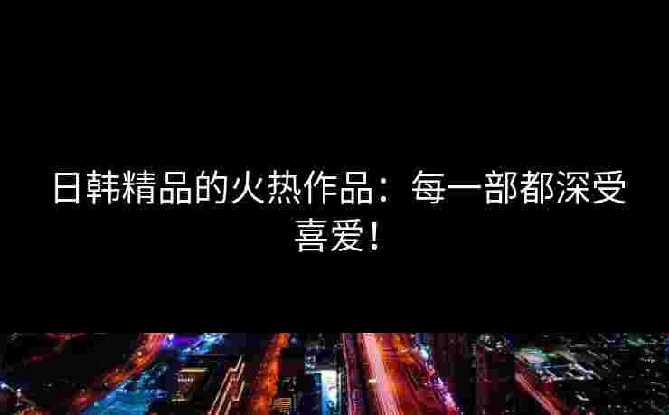 日韩精品的火热作品：每一部都深受喜爱！