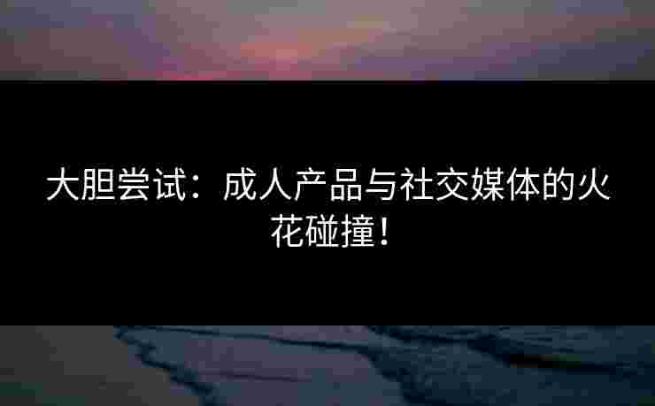 大胆尝试:成人产品与社交媒体的火花碰撞! 大胆尝试:成人产品与社交媒体的火花碰撞!