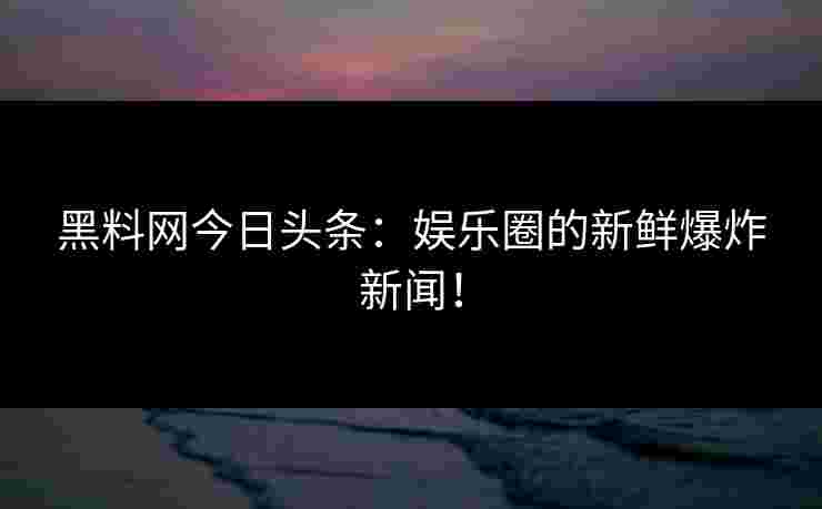 黑料网今日头条：娱乐圈的新鲜爆炸新闻！