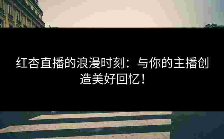 红杏直播的浪漫时刻：与你的主播创造美好回忆！