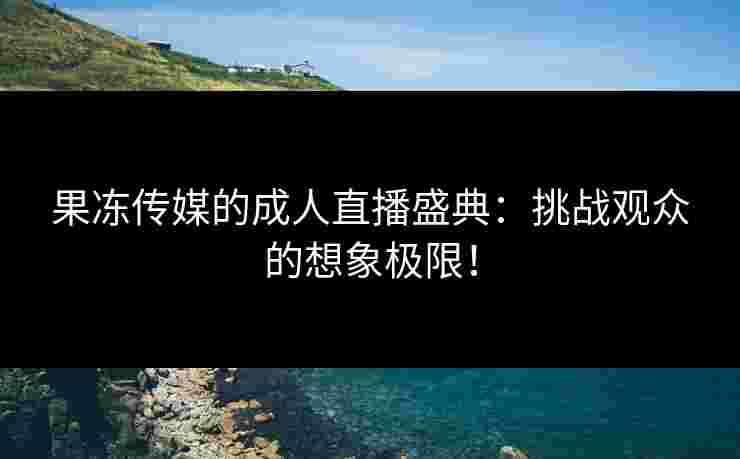果冻传媒的成人直播盛典：挑战观众的想象极限！