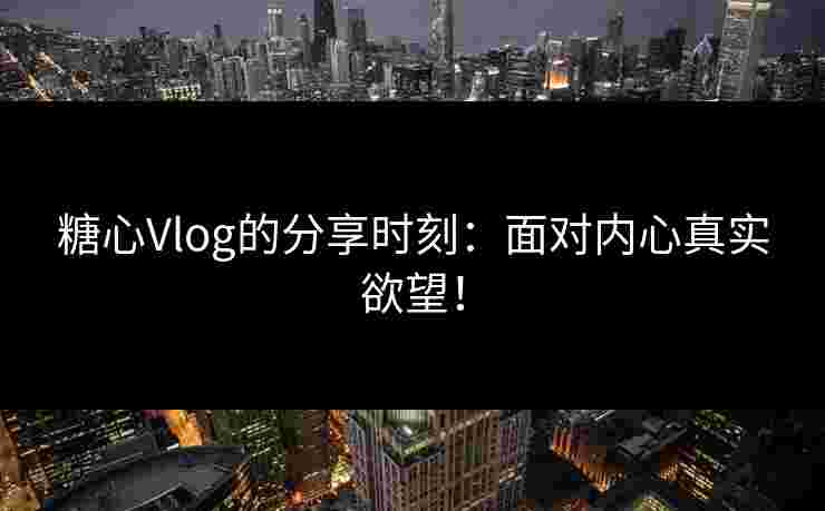 糖心Vlog的分享时刻：面对内心真实欲望！