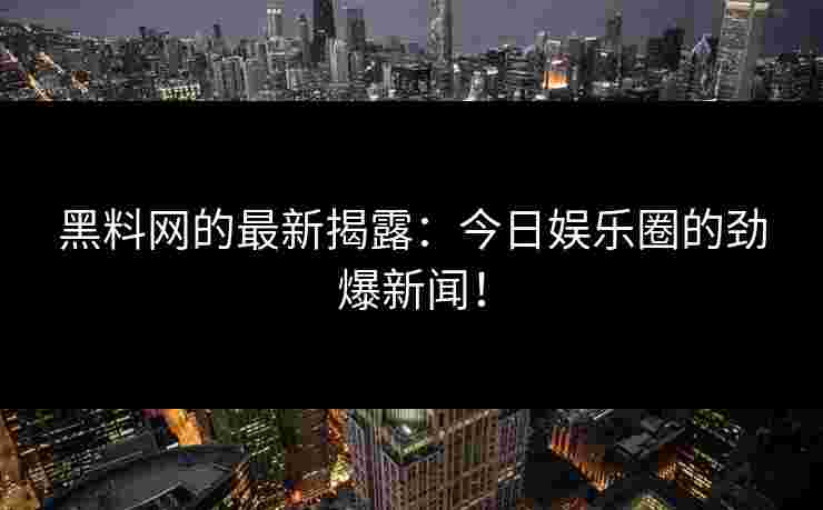黑料网的最新揭露：今日娱乐圈的劲爆新闻！